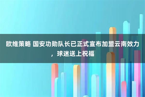 欧维策略 国安功勋队长已正式宣布加盟云南效力，球迷送上祝福