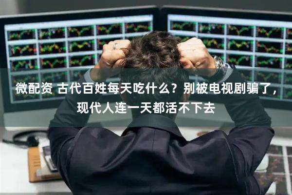 微配资 古代百姓每天吃什么？别被电视剧骗了，现代人连一天都活不下去