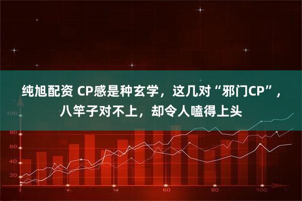 纯旭配资 CP感是种玄学，这几对“邪门CP”，八竿子对不上，却令人嗑得上头