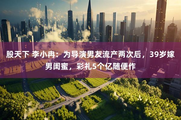 股天下 李小冉：为导演男友流产两次后，39岁嫁男闺蜜，彩礼5个亿随便作