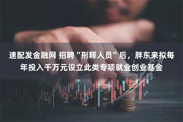 速配发金融网 招聘“刑释人员”后，胖东来拟每年投入千万元设立此类专项就业创业基金