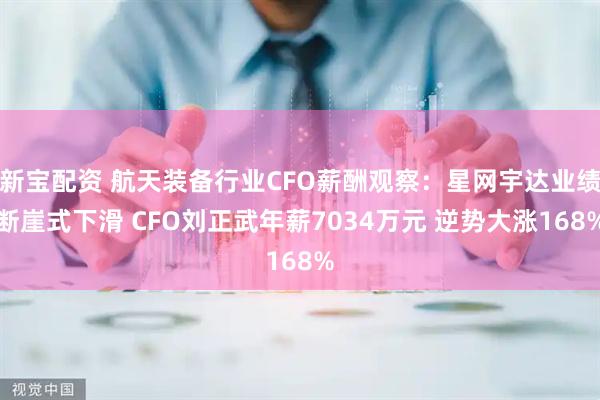 新宝配资 航天装备行业CFO薪酬观察：星网宇达业绩断崖式下滑 CFO刘正武年薪7034万元 逆势大涨168%