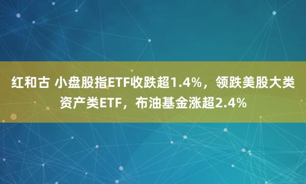 红和古 小盘股指ETF收跌超1.4%，领跌美股大类资产类ETF，布油基金涨超2.4%